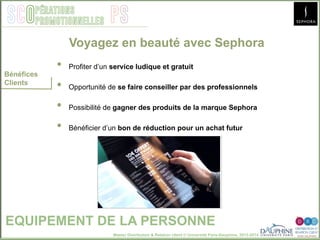 Master Distribution & Relation client © Université Paris-Dauphine, 2013-2014
SCO PSpérations
promotionnelles
EQUIPEMENT DE LA PERSONNE
Bénéfices
Clients
•  Profiter d’un service ludique et gratuit
•  Opportunité de se faire conseiller par des professionnels
•  Possibilité de gagner des produits de la marque Sephora
•  Bénéficier d’un bon de réduction pour un achat futur
Voyagez en beauté avec Sephora
 