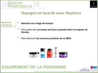 Master Distribution & Relation client © Université Paris-Dauphine, 2013-2014
SCO PSpérations
promotionnelles
EQUIPEMENT DE LA PERSONNE
Bénéfices
Entreprise
•  Valoriser son image de marque
•  Faire parler des nouveaux services proposés dans le magasin de
Cannes
•  Faire découvrir les nouveaux produits de sa MDD
Voyagez en beauté avec Sephora
 
