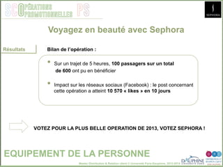 Master Distribution & Relation client © Université Paris-Dauphine, 2013-2014
SCO PSpérations
promotionnelles
EQUIPEMENT DE LA PERSONNE
Résultats Bilan de l’opération :
•  Sur un trajet de 5 heures, 100 passagers sur un total
de 600 ont pu en bénéficier
•  Impact sur les réseaux sociaux (Facebook) : le post concernant
cette opération a atteint 10 570 « likes » en 10 jours
VOTEZ POUR LA PLUS BELLE OPERATION DE 2013, VOTEZ SEPHORA !
Voyagez en beauté avec Sephora
 