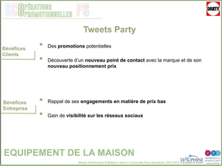 Master Distribution & Relation client © Université Paris-Dauphine, 2013-2014
SCO PSpérations
promotionnelles
EQUIPEMENT DE LA MAISON
Bénéfices
Clients
Bénéfices
Entreprise
Tweets Party
•  Des promotions potentielles
•  Découverte d’un nouveau point de contact avec la marque et de son
nouveau positionnement prix
•  Rappel de ses engagements en matière de prix bas
•  Gain de visibilité sur les réseaux sociaux
 
