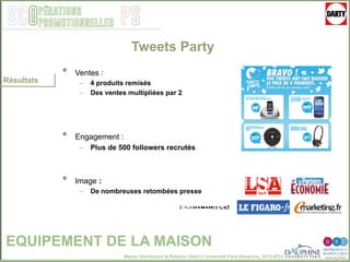 Master Distribution & Relation client © Université Paris-Dauphine, 2013-2014
SCO PSpérations
promotionnelles
EQUIPEMENT DE LA MAISON
Résultats
Tweets Party
•  Ventes :
–  4 produits remisés
–  Des ventes multipliées par 2
•  Engagement :
–  Plus de 500 followers recrutés
•  Image :
–  De nombreuses retombées presse
 