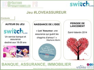 Master Distribution & Relation client © Université Paris-Dauphine, 2013-2014
SCO PSpérations
promotionnelles
Contexte
Jeu #LOVEASSUREUR
BANQUE, ASSURANCE, IMMOBILIER
NAISSANCE DE L’IDEE
« Lov’ Assureur, une
assurance qui guérit les
chagrins d’amour ! »
Stéphanie Martin
Un service banque et
assurance
destiné aux 18-29 ans
PERIODE DE
LANCEMENT
Saint-Valentin 2014
AUTEUR DU JEU
 