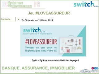 Master Distribution & Relation client © Université Paris-Dauphine, 2013-2014
SCO PSpérations
promotionnelles
•  Du 30 janvier au 15 février 2014"
Switch By Axa vous aide à Switcher la page !!
Jeu #LOVEASSUREUR
BANQUE, ASSURANCE, IMMOBILIER
Contexte
 
