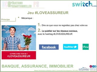 Master Distribution & Relation client © Université Paris-Dauphine, 2013-2014
SCO PSpérations
promotionnelles
1. Dire ce que vous ne regrettez pas chez votre ex
2. Le publier sur les réseaux sociaux,
avec le hashtag #LOVEASSUREUR
Jeu #LOVEASSUREUR
BANQUE, ASSURANCE, IMMOBILIER
•  Mécanique : "
Principe
 