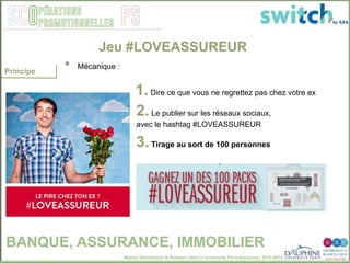 Master Distribution & Relation client © Université Paris-Dauphine, 2013-2014
SCO PSpérations
promotionnelles
1. Dire ce que vous ne regrettez pas chez votre ex
2. Le publier sur les réseaux sociaux,
avec le hashtag #LOVEASSUREUR
3. Tirage au sort de 100 personnes
Jeu #LOVEASSUREUR
BANQUE, ASSURANCE, IMMOBILIER
•  Mécanique : "
Principe
 