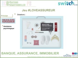 Master Distribution & Relation client © Université Paris-Dauphine, 2013-2014
SCO PSpérations
promotionnelles
• Assistance
psychologique
Jeu #LOVEASSUREUR
•  Dotations : "
Principe
BANQUE, ASSURANCE, IMMOBILIER
 