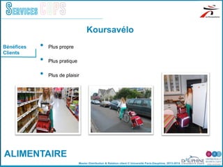Master Distribution & Relation client © Université Paris-Dauphine, 2013-2014
Services COPS
Koursavélo
Bénéfices
Clients
ALIMENTAIRE
•  Plus propre
•  Plus pratique
•  Plus de plaisir
 