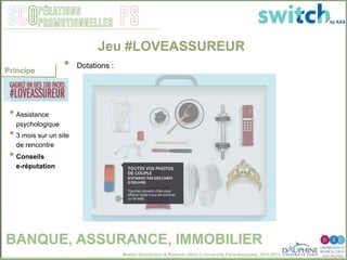 Master Distribution & Relation client © Université Paris-Dauphine, 2013-2014
SCO PSpérations
promotionnelles
• Assistance
psychologique
• 3 mois sur un site
de rencontre
• Conseils
e-réputation
Jeu #LOVEASSUREUR
•  Dotations : "
Principe
BANQUE, ASSURANCE, IMMOBILIER
 