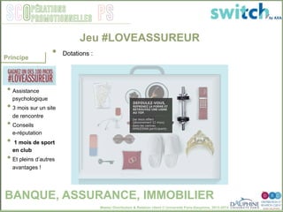 Master Distribution & Relation client © Université Paris-Dauphine, 2013-2014
SCO PSpérations
promotionnelles
100 Packs à
gagner :
• Assistance
psychologique
• 3 mois sur un site
de rencontre
• Conseils
e-réputation
•  1 mois de sport
en club
• Et pleins d’autres
avantages !
Jeu #LOVEASSUREUR
•  Dotations : "
Principe
BANQUE, ASSURANCE, IMMOBILIER
 