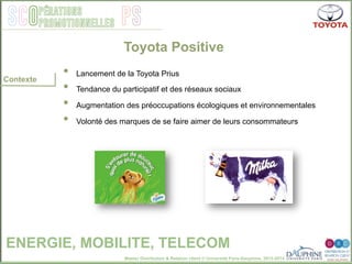 Master Distribution & Relation client © Université Paris-Dauphine, 2013-2014
SCO PSpérations
promotionnelles
•  Lancement de la Toyota Prius
•  Tendance du participatif et des réseaux sociaux
•  Augmentation des préoccupations écologiques et environnementales
•  Volonté des marques de se faire aimer de leurs consommateurs
Toyota Positive
ENERGIE, MOBILITE, TELECOM
Contexte
 
