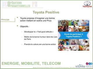 Master Distribution & Relation client © Université Paris-Dauphine, 2013-2014
SCO PSpérations
promotionnelles
•  Toyota propose d’imaginer une bonne
action mettant en scène une Prius
•  Objectifs :
–  Développer la « Feel good attitude »
–  Mettre de la bonne humeur dans les rues
de Paris
–  Prendre la voiture est une bonne action
Principe
Toyota Positive
ENERGIE, MOBILITE, TELECOM
 