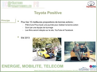 Master Distribution & Relation client © Université Paris-Dauphine, 2013-2014
SCO PSpérations
promotionnelles
•  Pour les 15 meilleures propositions de bonnes actions :
-  Prêt d’une Prius toute une journée pour réaliser la bonne action
-  Suivi par une équipe de tournage
-  Les films seront relayés sur le site, YouTube et Facebook
•  Eté 2013
Toyota Positive
Principe
ENERGIE, MOBILITE, TELECOM
 