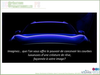 Master Distribution & Relation client © Université Paris-Dauphine, 2013-2014
SCO PSpérations
promotionnelles
Imaginez…	
  que	
  l’on	
  vous	
  oﬀre	
  le	
  pouvoir	
  de	
  concevoir	
  les	
  courbes	
  
luxueuses	
  d’une	
  créature	
  de	
  rêve,	
  	
  
façonnée	
  à	
  votre	
  image?	
  
 