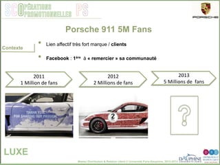 Master Distribution & Relation client © Université Paris-Dauphine, 2013-2014
SCO PSpérations
promotionnelles
•  Lien affectif très fort marque / clients
•  Facebook : 1ère à « remercier » sa communauté
Porsche 911 5M Fans
LUXE
Contexte
2011	
  
1	
  Million	
  de	
  fans	
  
2012	
  
2	
  Millions	
  de	
  fans	
  
2013	
  
5	
  Millions	
  de	
  	
  fans	
  
 