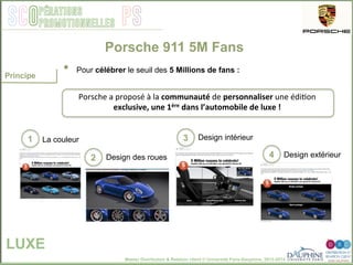 Master Distribution & Relation client © Université Paris-Dauphine, 2013-2014
SCO PSpérations
promotionnelles
•  Pour célébrer le seuil des 5 Millions de fans :
Porsche 911 5M Fans
LUXE
Principe
La couleur Design intérieur
Design des roues
1	
  
2	
  
3	
  
4	
   Design extérieur
Porsche	
  a	
  proposé	
  à	
  la	
  communauté	
  de	
  personnaliser	
  une	
  édi2on	
  
exclusive,	
  une	
  1ère	
  dans	
  l’automobile	
  de	
  luxe	
  !	
  	
  
 