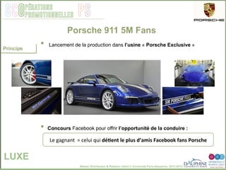 Master Distribution & Relation client © Université Paris-Dauphine, 2013-2014
SCO PSpérations
promotionnelles
•  Lancement de la production dans l’usine « Porsche Exclusive »
•  Concours Facebook pour offrir l’opportunité de la conduire :
Porsche 911 5M Fans
LUXE
Le	
  gagnant	
  	
  =	
  celui	
  qui	
  dé[ent	
  le	
  plus	
  d’amis	
  Facebook	
  fans	
  Porsche	
  
Principe
 