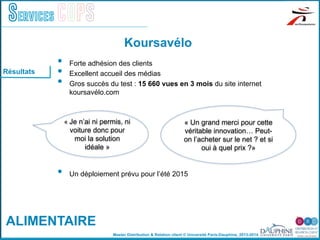 Master Distribution & Relation client © Université Paris-Dauphine, 2013-2014
Services COPS
•  Forte adhésion des clients
•  Excellent accueil des médias
•  Gros succès du test : 15 660 vues en 3 mois du site internet
koursavélo.com
•  Un déploiement prévu pour l’été 2015
Koursavélo
«	
  Je n’ai ni permis, ni
voiture donc pour
moi la solution
idéale »
« Un grand merci pour cette
véritable innovation… Peut-
on l’acheter sur le net ? et si
oui à quel prix ?»
Résultats
ALIMENTAIRE
 