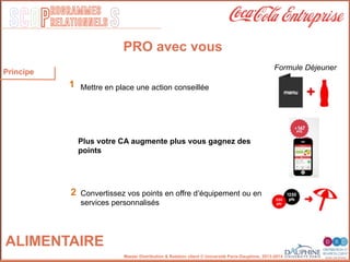 SCOP S
rogrammes
relationnels
Master Distribution & Relation client © Université Paris-Dauphine, 2013-2014
ALIMENTAIRE
1 Mettre en place une action conseillée"
2
Plus votre CA augmente plus vous gagnez des
points !
Convertissez vos points en offre dʼéquipement ou en
services personnalisés"
Formule Déjeuner	
  
PRO avec vous
Principe
 