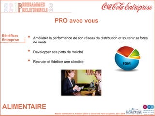 SCOP S
rogrammes
relationnels
Master Distribution & Relation client © Université Paris-Dauphine, 2013-2014
ALIMENTAIRE
PRO avec vous
•  Améliorer la performance de son réseau de distribution et soutenir sa force
de vente"
•  Développer ses parts de marché"
"
•  Recruter et ﬁdéliser une clientèle"
"
"
Bénéfices
Entreprise
PDM	
  
 