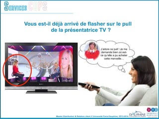 Master Distribution & Relation client © Université Paris-Dauphine, 2013-2014
Services COPS
Vous est-il déjà arrivé de flasher sur le pull
de la présentatrice TV ?
J’adore ce pull ! Je me
demande bien où est-
ce qu’elle a pu acheter
cette merveille…
 