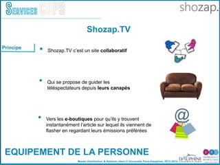 Master Distribution & Relation client © Université Paris-Dauphine, 2013-2014
Services COPS
Shozap.TV
EQUIPEMENT DE LA PERSONNE
•  Shozap.TV c’est un site collaboratif
•  Qui se propose de guider les
téléspectateurs depuis leurs canapés
•  Vers les e-boutiques pour qu’ils y trouvent
instantanément l’article sur lequel ils viennent de
flasher en regardant leurs émissions préférées
Principe
 