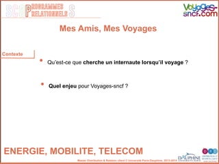 SCOP S
rogrammes
relationnels
Master Distribution & Relation client © Université Paris-Dauphine, 2013-2014
ENERGIE, MOBILITE, TELECOM!
Contexte
•  Quʼest-ce que cherche un internaute lorsquʼil voyage ?"
•  Quel enjeu pour Voyages-sncf ? "
""
Mes Amis, Mes Voyages
 