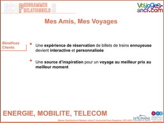 SCOP S
rogrammes
relationnels
Master Distribution & Relation client © Université Paris-Dauphine, 2013-2014
Bénéfices
Clients
ENERGIE, MOBILITE, TELECOM!
•  Une expérience de réservation de billets de trains ennuyeuse
devient interactive et personnalisée
•  Une source d’inspiration pour un voyage au meilleur prix au
meilleur moment
Mes Amis, Mes Voyages
 