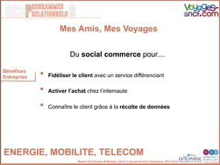 SCOP S
rogrammes
relationnels
Master Distribution & Relation client © Université Paris-Dauphine, 2013-2014
Bénéfices
Entreprise
ENERGIE, MOBILITE, TELECOM!
•  Fidéliser le client avec un service différenciant
•  Activer l’achat chez l’internaute
•  Connaître le client grâce à la récolte de données
Du social commerce pour…
Mes Amis, Mes Voyages
 