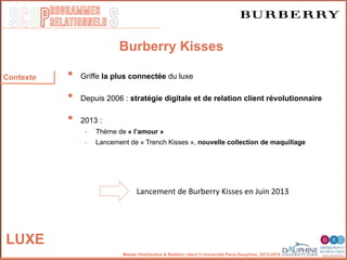 SCOP S
rogrammes
relationnels
Master Distribution & Relation client © Université Paris-Dauphine, 2013-2014
LUXE
Burberry Kisses
•  Griffe la plus connectée du luxe
•  Depuis 2006 : stratégie digitale et de relation client révolutionnaire
•  2013 :
-  Thème de « l’amour »
-  Lancement de « Trench Kisses », nouvelle collection de maquillage
Lancement	
  de	
  Burberry	
  Kisses	
  en	
  Juin	
  2013	
  
Contexte
 