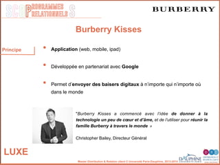 SCOP S
rogrammes
relationnels
Master Distribution & Relation client © Université Paris-Dauphine, 2013-2014
LUXE
Burberry Kisses
•  Application (web, mobile, ipad)
•  Développée en partenariat avec Google
•  Permet d’envoyer des baisers digitaux à n’importe qui n’importe où
dans le monde
"Burberry Kisses a commencé avec l’idée de donner à la
technologie un peu de cœur et d’âme, et de l’utiliser pour réunir la
famille Burberry à travers le monde 	
  »	
  
	
  
Christopher Bailey, Directeur Général 	
  
Principe
 