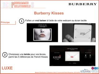 SCOP S
rogrammes
relationnels
Master Distribution & Relation client © Université Paris-Dauphine, 2013-2014
LUXE
Burberry Kisses
Faîtes un vrai baiser à l’aide de votre webcam ou écran tactile
Choisissez une teinte pour vos lèvres,
parmi les 5 références de Trench Kisses
1
2
Principe
 