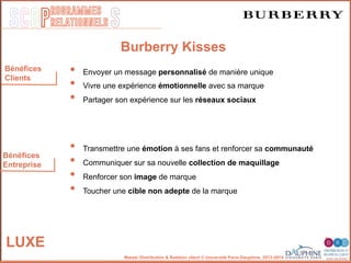SCOP S
rogrammes
relationnels
Master Distribution & Relation client © Université Paris-Dauphine, 2013-2014
Bénéfices
Entreprise
Bénéfices
Clients
Burberry Kisses
•  Envoyer un message personnalisé de manière unique
•  Vivre une expérience émotionnelle avec sa marque
•  Partager son expérience sur les réseaux sociaux
•  Transmettre une émotion à ses fans et renforcer sa communauté
•  Communiquer sur sa nouvelle collection de maquillage
•  Renforcer son image de marque
•  Toucher une cible non adepte de la marque
LUXE
 