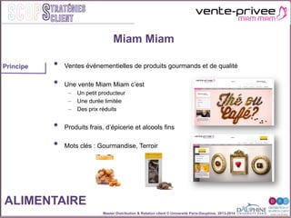 Master Distribution & Relation client © Université Paris-Dauphine, 2013-2014
SCOPStratégies
client
•  Ventes événementielles de produits gourmands et de qualité
•  Une vente Miam Miam c’est
–  Un petit producteur
–  Une durée limitée
–  Des prix réduits
•  Produits frais, d’épicerie et alcools fins
•  Mots clés : Gourmandise, Terroir
Miam Miam
ALIMENTAIRE
Principe
 