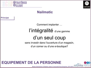 Master Distribution & Relation client © Université Paris-Dauphine, 2013-2014
SCOPStratégies
client
EQUIPEMENT DE LA PERSONNE
Comment implanter …
l’intégralité d’une gamme
d’un seul coup
sans investir dans l’ouverture d’un magasin,
d’un corner ou d’une e-boutique?
Nailmatic
Principe
 