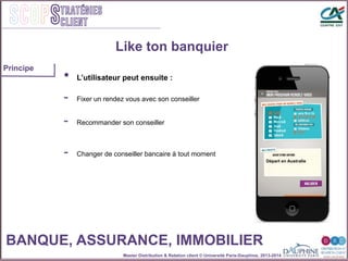 Master Distribution & Relation client © Université Paris-Dauphine, 2013-2014
SCOPStratégies
client
Like ton banquier
•  L’utilisateur peut ensuite :
-  Fixer un rendez vous avec son conseiller
-  Changer de conseiller bancaire à tout moment
-  Recommander son conseiller
Départ en Australie
BANQUE, ASSURANCE, IMMOBILIER
Principe
 