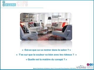 Master Distribution & Relation client © Université Paris-Dauphine, 2013-2014
Services COPS
« Est-ce que ca va rentrer dans le salon ? »
« T’es sur que la couleur va bien avec les rideaux ? »
« Quelle est la matière du canapé ? »
!
 