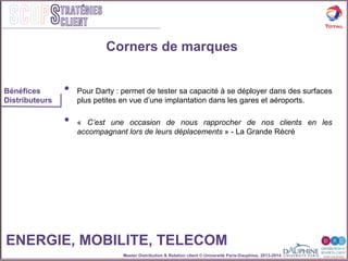 Master Distribution & Relation client © Université Paris-Dauphine, 2013-2014
SCOPStratégies
client
•  Pour Darty : permet de tester sa capacité à se déployer dans des surfaces
plus petites en vue d’une implantation dans les gares et aéroports.
•  « C’est une occasion de nous rapprocher de nos clients en les
accompagnant lors de leurs déplacements » - La Grande Récré
Corners de marques
Bénéfices
Distributeurs
ENERGIE, MOBILITE, TELECOM
 
