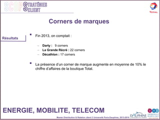 Master Distribution & Relation client © Université Paris-Dauphine, 2013-2014
SCOPStratégies
client
Corners de marques
•  Fin 2013, on comptait :
–  Darty : 9 corners
–  La Grande Récré : 22 corners
–  Décathlon : 17 corners
•  La présence d’un corner de marque augmente en moyenne de 10% le
chiffre d’affaires de la boutique Total.
Résultats
ENERGIE, MOBILITE, TELECOM
 