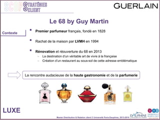 Master Distribution & Relation client © Université Paris-Dauphine, 2013-2014
SCOPStratégies
client
•  Premier parfumeur français, fondé en 1828"
"
•  Rachat de la maison par LVMH en 1994"
"
•  Rénovation et réouverture du 68 en 2013"
–  La destination dʼun véritable art de vivre à la française"
–  Création dʼun restaurant au sous-sol de cette adresse emblématique"
"
"
"
" ""
""
"
""
Le 68 by Guy Martin
LUXE
La rencontre audacieuse de la haute gastronomie et de la parfumerie
Contexte
 