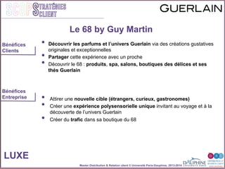 Master Distribution & Relation client © Université Paris-Dauphine, 2013-2014
SCOPStratégies
client
•  Découvrir les parfums et l’univers Guerlain via des créations gustatives
originales et exceptionnelles
•  Partager cette expérience avec un proche
•  Découvrir le 68 : produits, spa, salons, boutiques des délices et ses
thés Guerlain
•  Attirer une nouvelle cible (étrangers, curieux, gastronomes)
•  Créer une expérience polysensorielle unique invitant au voyage et à la
découverte de l’univers Guerlain
•  Créer du trafic dans sa boutique du 68
LUXE
Bénéfices
Clients
Bénéfices
Entreprise
Le 68 by Guy Martin
 