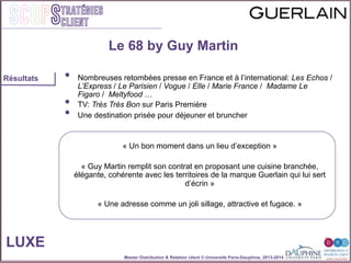 Master Distribution & Relation client © Université Paris-Dauphine, 2013-2014
SCOPStratégies
client
•  Nombreuses retombées presse en France et à l’international: Les Echos /
L’Express / Le Parisien / Vogue / Elle / Marie France / Madame Le
Figaro / Meltyfood …
•  TV: Très Très Bon sur Paris Première
•  Une destination prisée pour déjeuner et bruncher
« Un bon moment dans un lieu d’exception »
« Guy Martin remplit son contrat en proposant une cuisine branchée,
élégante, cohérente avec les territoires de la marque Guerlain qui lui sert
d’écrin »
« Une adresse comme un joli sillage, attractive et fugace. »
LUXE
Résultats
Le 68 by Guy Martin
 
