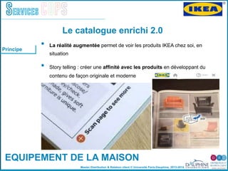 Master Distribution & Relation client © Université Paris-Dauphine, 2013-2014
Services COPS
EQUIPEMENT DE LA MAISON
•  La réalité augmentée permet de voir les produits IKEA chez soi, en
situation  "
•  Story telling : créer une afﬁnité avec les produits en développant du
contenu de façon originale et moderne"
Le catalogue enrichi 2.0
Principe
 
