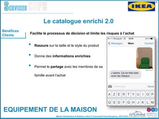 Master Distribution & Relation client © Université Paris-Dauphine, 2013-2014
Services COPS
!
•  Rassure sur la taille et le style du produit "
•  Donne des informations enrichies "
•  Permet le partage avec les membres de sa
famille avant lʼachat"
"
"
Le catalogue enrichi 2.0
EQUIPEMENT DE LA MAISON
Bénéfices
Clients
Facilite le processus de décision et limite les risques à lʼachat	
  
 