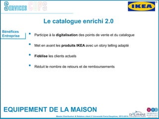 Master Distribution & Relation client © Université Paris-Dauphine, 2013-2014
Services COPS
•  Participe à la digitalisation des points de vente et du catalogue"
•  Met en avant les produits IKEA avec un story telling adapté
•  Fidélise les clients actuels "
•  Réduit le nombre de retours et de remboursements"
"
Le catalogue enrichi 2.0
EQUIPEMENT DE LA MAISON
Bénéfices
Entreprise
 