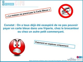 Master Distribution & Relation client © Université Paris-Dauphine, 2013-2014
Services COPS
Constat : On a tous déjà été exaspéré de ne pas pouvoir
payer en carte bleue dans une friperie, chez le brocanteur
ou chez un autre petit commerçant.
« La maison ne prend pas la Carte Bleue »
Paiement en espèces uniquement
 