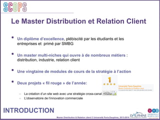 Master Distribution & Relation client © Université Paris-Dauphine, 2013-2014
SCOPStratégies
clientSCOPS
Le Master Distribution et Relation Client
•  Un diplôme d’excellence, plébiscité par les étudiants et les
entreprises et primé par SMBG
•  Un master multi-niches qui ouvre à de nombreux métiers :
distribution, industrie, relation client
•  Une vingtaine de modules de cours de la stratégie à l’action
•  Deux projets « fil rouge » de l’année:
–  La création d’un site web avec une stratégie cross-canal
–  L’observatoire de l’innovation commerciale
INTRODUCTION
 