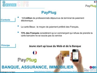 Master Distribution & Relation client © Université Paris-Dauphine, 2013-2014
Services COPS
PayPlug
Contexte
Challenges.fr:/	
  Le	
  Figaro	
  
Principe Jeune	
  start	
  up	
  issue	
  du	
  Web	
  et	
  de	
  la	
  Banque	
  
BANQUE, ASSURANCE, IMMOBILIER
•  1,5 million de professionnels dépourvus de terminal de paiement
électronique.
•  La carte Bleue : le moyen de paiement préféré des Français.
•  73% des Français considèrent qu’un commerçant qui refuse de prendre la
carte bancaire ne se soucie pas du service
 