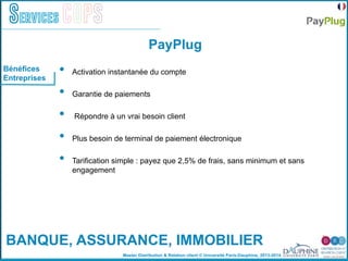 Master Distribution & Relation client © Université Paris-Dauphine, 2013-2014
Services COPS
•  Activation instantanée du compte
•  Garantie de paiements
•  Répondre à un vrai besoin client
•  Plus besoin de terminal de paiement électronique
•  Tarification simple : payez que 2,5% de frais, sans minimum et sans
engagement
Bénéfices
Entreprises
PayPlug
BANQUE, ASSURANCE, IMMOBILIER
 