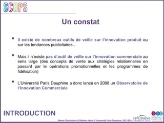 Master Distribution & Relation client © Université Paris-Dauphine, 2013-2014
SCOPStratégies
clientSCOPS
Un constat
•  Il existe de nombreux outils de veille sur l’innovation produit ou
sur les tendances publicitaires…
•  Mais il n’existe pas d’outil de veille sur l’innovation commerciale au
sens large (des concepts de vente aux stratégies relationnelles en
passant par le opérations promotionnelles et les programmes de
fidélisation)
•  L’Université Paris Dauphine a donc lancé en 2008 un Observatoire de
l’Innovation Commerciale
INTRODUCTION
 
