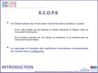 Master Distribution & Relation client © Université Paris-Dauphine, 2013-2014
SCOPStratégies
clientSCOPS
S.C.O.P.S
•  Un Observatoire de l’Innovation Commerciale constitué à partir :
–  D’une veille réalisée par les étudiants du Master Distribution & Relation Client de
l’Université Paris Dauphine
–  D’une analyse proposée par une équipe de professeurs et de professionnels qui
interviennent dans le Master
•  Le repérage et l’analyse des meilleures innovations commerciales
de l’année dans 5 catégories
INTRODUCTION
 